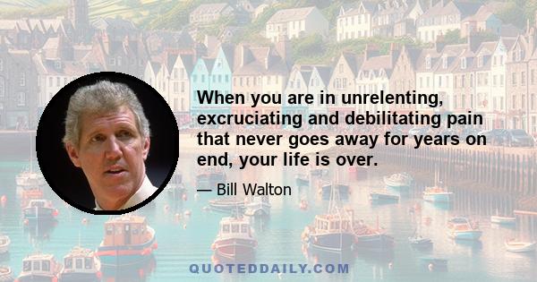 When you are in unrelenting, excruciating and debilitating pain that never goes away for years on end, your life is over.