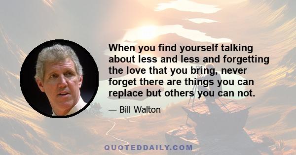 When you find yourself talking about less and less and forgetting the love that you bring, never forget there are things you can replace but others you can not.