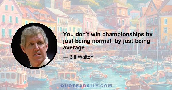 You don't win championships by just being normal, by just being average.