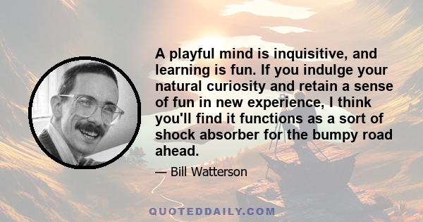 A playful mind is inquisitive, and learning is fun. If you indulge your natural curiosity and retain a sense of fun in new experience, I think you'll find it functions as a sort of shock absorber for the bumpy road