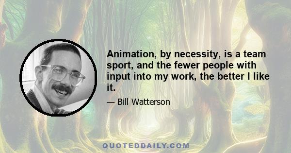 Animation, by necessity, is a team sport, and the fewer people with input into my work, the better I like it.