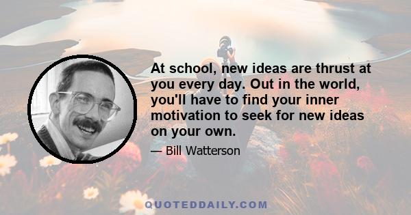 At school, new ideas are thrust at you every day. Out in the world, you'll have to find your inner motivation to seek for new ideas on your own.