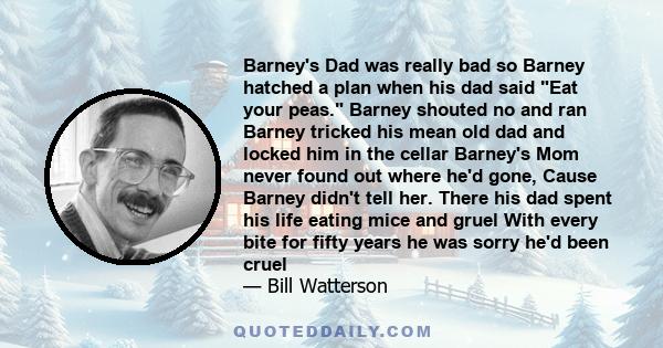 Barney's Dad was really bad so Barney hatched a plan when his dad said Eat your peas. Barney shouted no and ran Barney tricked his mean old dad and locked him in the cellar Barney's Mom never found out where he'd gone,