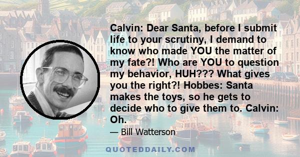 Calvin: Dear Santa, before I submit life to your scrutiny, I demand to know who made YOU the matter of my fate?! Who are YOU to question my behavior, HUH??? What gives you the right?! Hobbes: Santa makes the toys, so he 