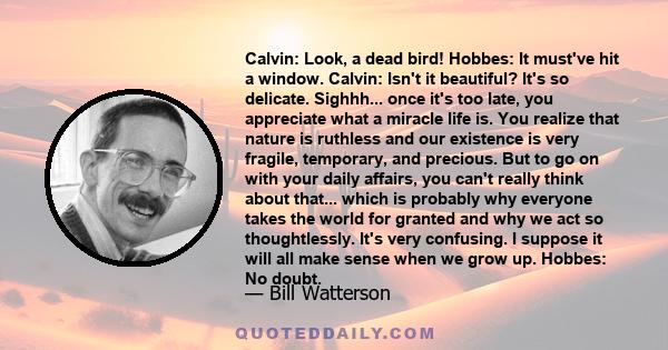 Calvin: Look, a dead bird! Hobbes: It must've hit a window. Calvin: Isn't it beautiful? It's so delicate. Sighhh... once it's too late, you appreciate what a miracle life is. You realize that nature is ruthless and our