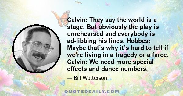 Calvin: They say the world is a stage. But obviously the play is unrehearsed and everybody is ad-libbing his lines. Hobbes: Maybe that’s why it’s hard to tell if we’re living in a tragedy or a farce. Calvin: We need