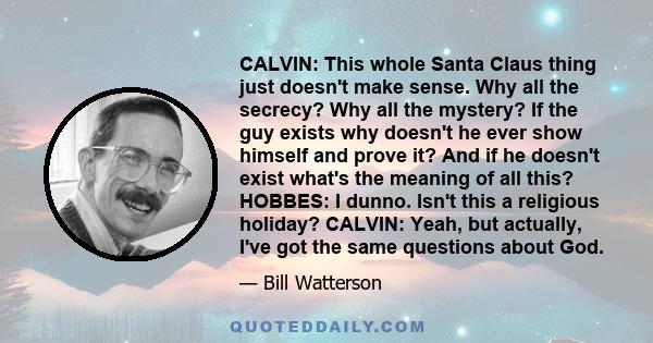 CALVIN: This whole Santa Claus thing just doesn't make sense. Why all the secrecy? Why all the mystery? If the guy exists why doesn't he ever show himself and prove it? And if he doesn't exist what's the meaning of all