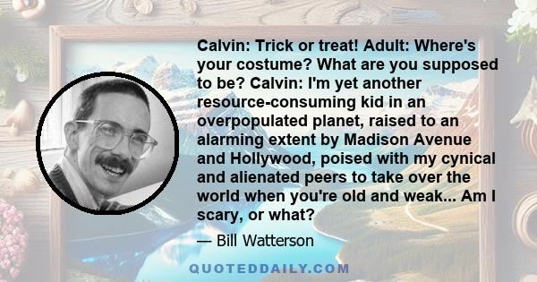 Calvin: Trick or treat! Adult: Where's your costume? What are you supposed to be? Calvin: I'm yet another resource-consuming kid in an overpopulated planet, raised to an alarming extent by Madison Avenue and Hollywood,