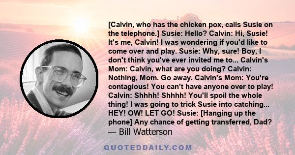 [Calvin, who has the chicken pox, calls Susie on the telephone.] Susie: Hello? Calvin: Hi, Susie! It's me, Calvin! I was wondering if you'd like to come over and play. Susie: Why, sure! Boy, I don't think you've ever