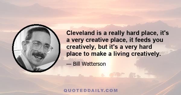 Cleveland is a really hard place, it's a very creative place, it feeds you creatively, but it's a very hard place to make a living creatively.