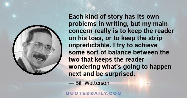 Each kind of story has its own problems in writing, but my main concern really is to keep the reader on his toes, or to keep the strip unpredictable. I try to achieve some sort of balance between the two that keeps the