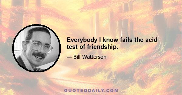 Everybody I know fails the acid test of friendship.