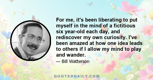 For me, it's been liberating to put myself in the mind of a fictitious six year-old each day, and rediscover my own curiosity. I've been amazed at how one idea leads to others if I allow my mind to play and wander.