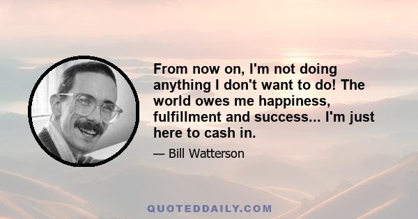 From now on, I'm not doing anything I don't want to do! The world owes me happiness, fulfillment and success... I'm just here to cash in.