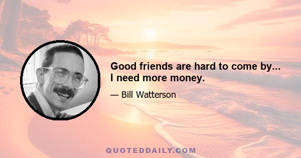 Good friends are hard to come by... I need more money.