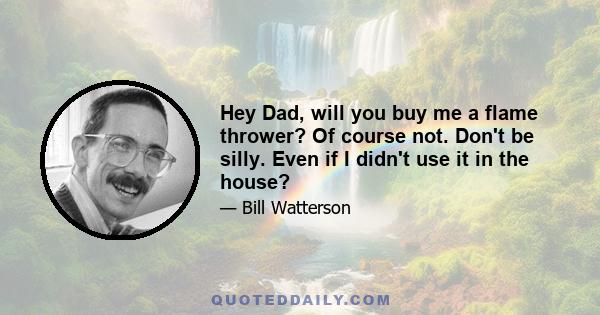 Hey Dad, will you buy me a flame thrower? Of course not. Don't be silly. Even if I didn't use it in the house?