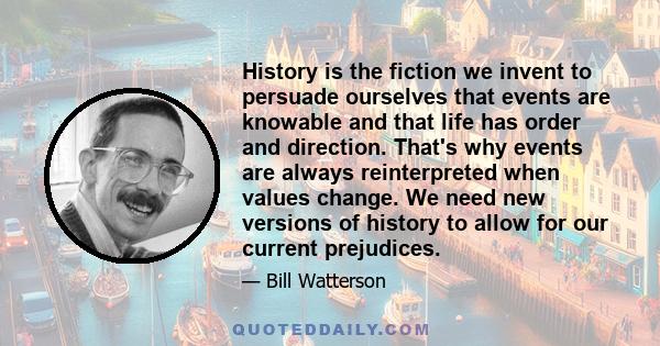 History is the fiction we invent to persuade ourselves that events are knowable and that life has order and direction. That's why events are always reinterpreted when values change. We need new versions of history to