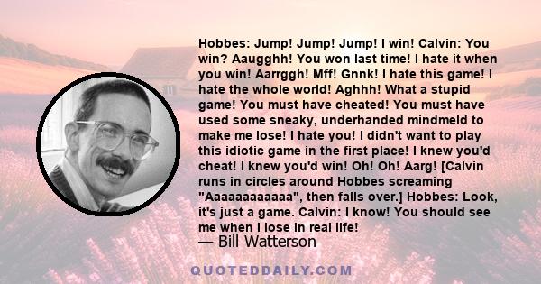 Hobbes: Jump! Jump! Jump! I win! Calvin: You win? Aaugghh! You won last time! I hate it when you win! Aarrggh! Mff! Gnnk! I hate this game! I hate the whole world! Aghhh! What a stupid game! You must have cheated! You