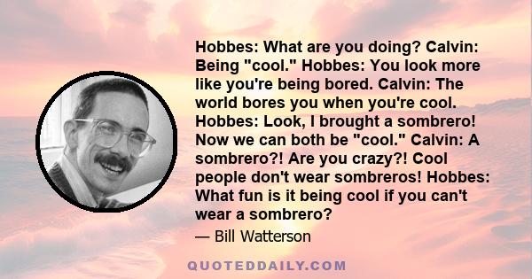 Hobbes: What are you doing? Calvin: Being cool. Hobbes: You look more like you're being bored. Calvin: The world bores you when you're cool. Hobbes: Look, I brought a sombrero! Now we can both be cool. Calvin: A