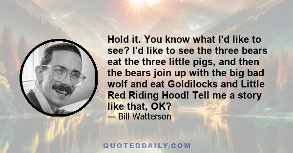 Hold it. You know what I'd like to see? I'd like to see the three bears eat the three little pigs, and then the bears join up with the big bad wolf and eat Goldilocks and Little Red Riding Hood! Tell me a story like