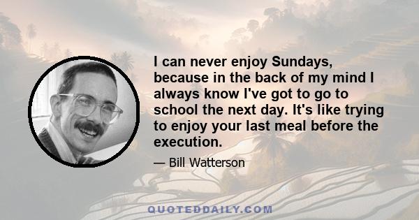 I can never enjoy Sundays, because in the back of my mind I always know I've got to go to school the next day. It's like trying to enjoy your last meal before the execution.