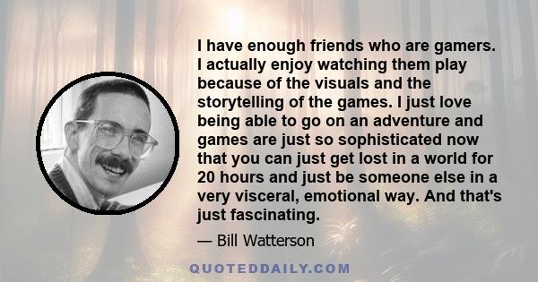 I have enough friends who are gamers. I actually enjoy watching them play because of the visuals and the storytelling of the games. I just love being able to go on an adventure and games are just so sophisticated now