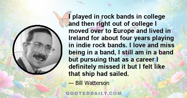 I played in rock bands in college and then right out of college I moved over to Europe and lived in Ireland for about four years playing in indie rock bands. I love and miss being in a band, I still am in a band but