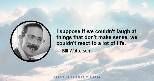 I suppose if we couldn't laugh at things that don't make sense, we couldn't react to a lot of life.