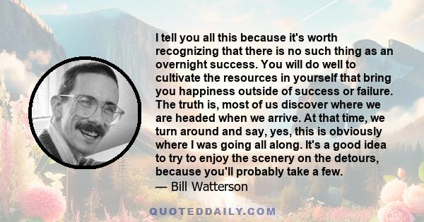 I tell you all this because it's worth recognizing that there is no such thing as an overnight success. You will do well to cultivate the resources in yourself that bring you happiness outside of success or failure. The 