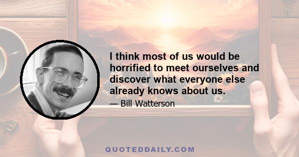 I think most of us would be horrified to meet ourselves and discover what everyone else already knows about us.