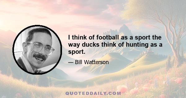 I think of football as a sport the way ducks think of hunting as a sport.