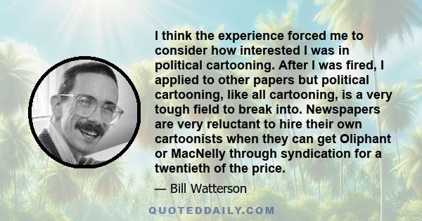 I think the experience forced me to consider how interested I was in political cartooning. After I was fired, I applied to other papers but political cartooning, like all cartooning, is a very tough field to break into. 