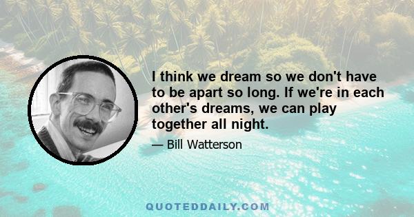 I think we dream so we don't have to be apart so long. If we're in each other's dreams, we can play together all night.