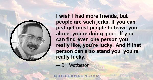 I wish I had more friends, but people are such jerks. If you can just get most people to leave you alone, you're doing good. If you can find even one person you really like, you're lucky. And if that person can also