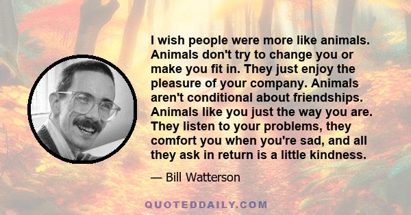 I wish people were more like animals. Animals don't try to change you or make you fit in. They just enjoy the pleasure of your company. Animals aren't conditional about friendships. Animals like you just the way you