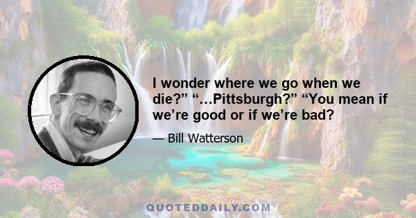 I wonder where we go when we die?” “…Pittsburgh?” “You mean if we’re good or if we’re bad?