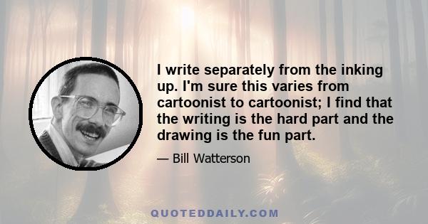 I write separately from the inking up. I'm sure this varies from cartoonist to cartoonist; I find that the writing is the hard part and the drawing is the fun part.