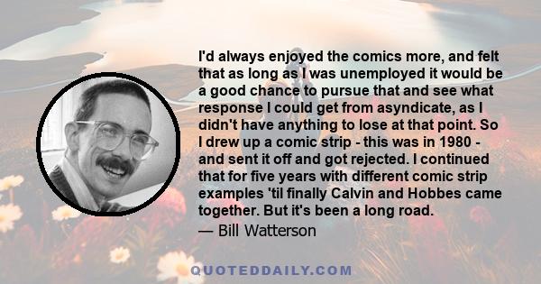 I'd always enjoyed the comics more, and felt that as long as I was unemployed it would be a good chance to pursue that and see what response I could get from asyndicate, as I didn't have anything to lose at that point.