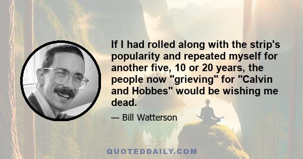 If I had rolled along with the strip's popularity and repeated myself for another five, 10 or 20 years, the people now grieving for Calvin and Hobbes would be wishing me dead.