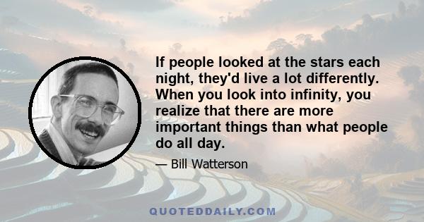 If people looked at the stars each night, they'd live a lot differently. When you look into infinity, you realize that there are more important things than what people do all day.