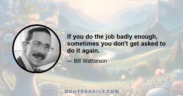 If you do the job badly enough, sometimes you don't get asked to do it again.