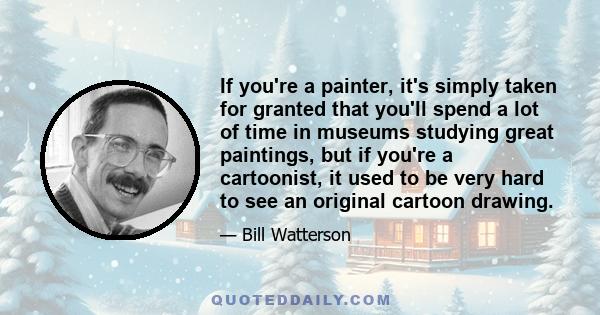 If you're a painter, it's simply taken for granted that you'll spend a lot of time in museums studying great paintings, but if you're a cartoonist, it used to be very hard to see an original cartoon drawing.