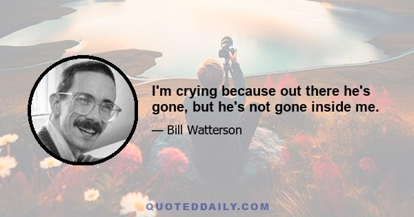 I'm crying because out there he's gone, but he's not gone inside me.