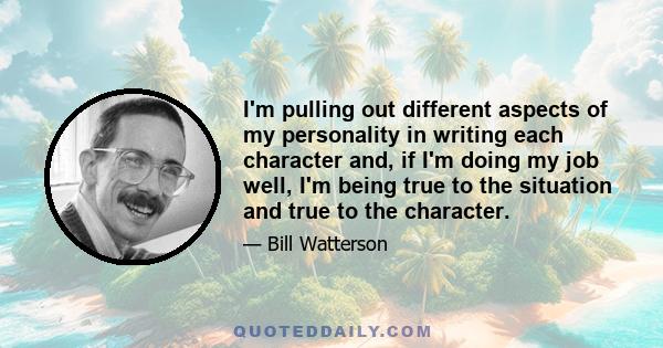 I'm pulling out different aspects of my personality in writing each character and, if I'm doing my job well, I'm being true to the situation and true to the character.