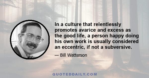 In a culture that relentlessly promotes avarice and excess as the good life, a person happy doing his own work is usually considered an eccentric, if not a subversive.