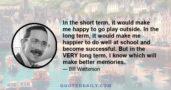 In the short term, it would make me happy to go play outside. In the long term, it would make me happier to do well at school and become successful. But in the VERY long term, I know which will make better memories.