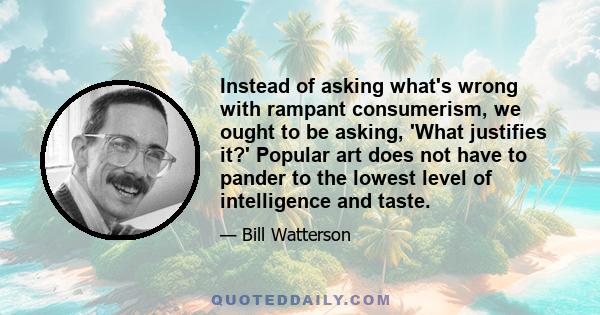 Instead of asking what's wrong with rampant consumerism, we ought to be asking, 'What justifies it?' Popular art does not have to pander to the lowest level of intelligence and taste.