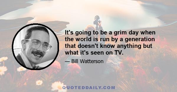 It's going to be a grim day when the world is run by a generation that doesn't know anything but what it's seen on TV.