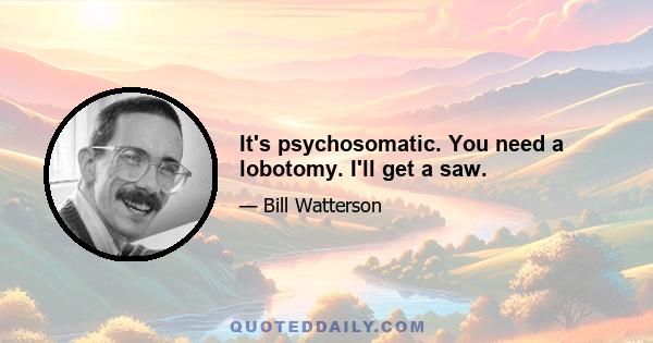 It's psychosomatic. You need a lobotomy. I'll get a saw.