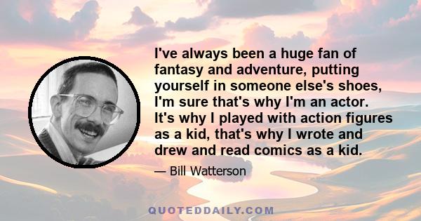 I've always been a huge fan of fantasy and adventure, putting yourself in someone else's shoes, I'm sure that's why I'm an actor. It's why I played with action figures as a kid, that's why I wrote and drew and read